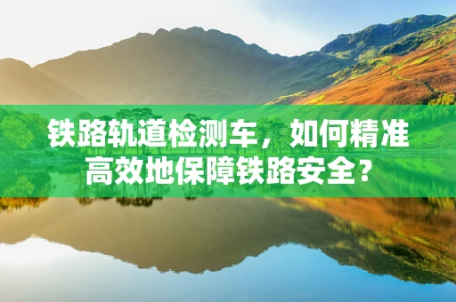 铁路轨道检测车，如何精准高效地保障铁路安全？