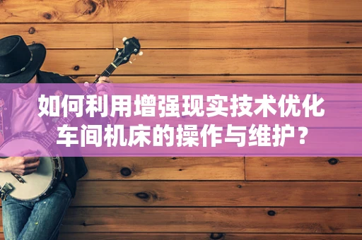 如何利用增强现实技术优化车间机床的操作与维护？