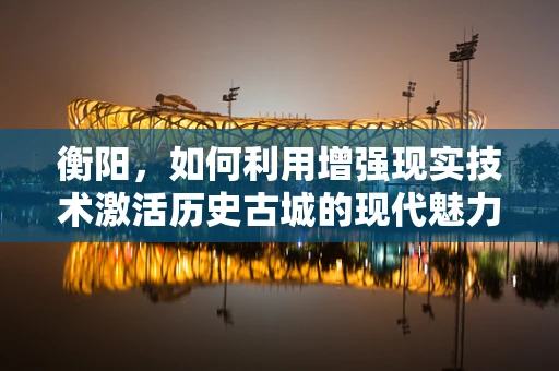 衡阳，如何利用增强现实技术激活历史古城的现代魅力？