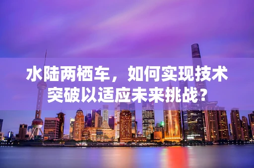 水陆两栖车，如何实现技术突破以适应未来挑战？