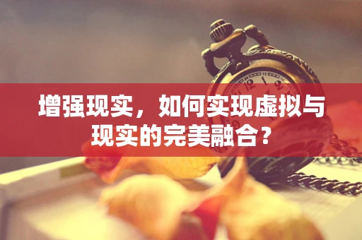 增强现实，如何实现虚拟与现实的完美融合？