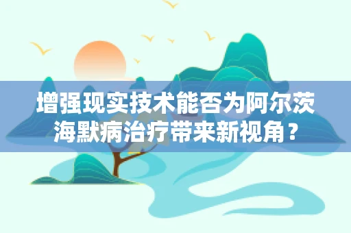 增强现实技术能否为阿尔茨海默病治疗带来新视角？
