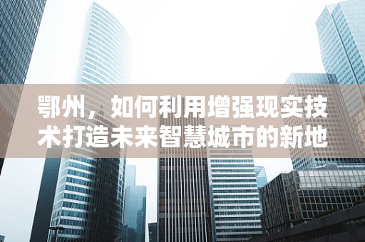 鄂州，如何利用增强现实技术打造未来智慧城市的新地标？