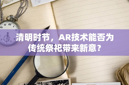清明时节，AR技术能否为传统祭祀带来新意？