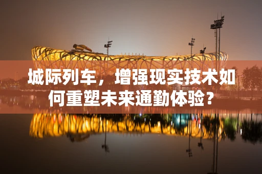 城际列车，增强现实技术如何重塑未来通勤体验？