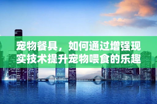 宠物餐具，如何通过增强现实技术提升宠物喂食的乐趣与健康？