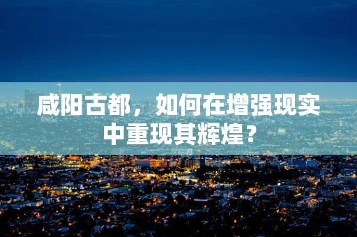 咸阳古都，如何在增强现实中重现其辉煌？