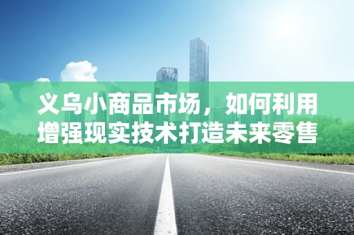 义乌小商品市场，如何利用增强现实技术打造未来零售新体验？