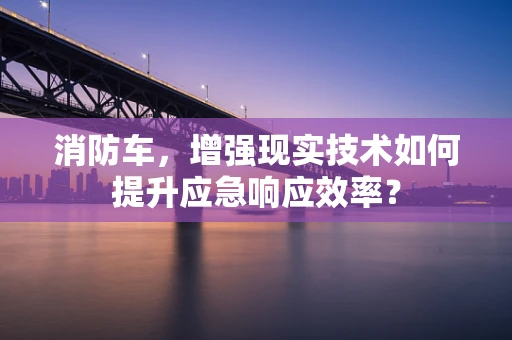 消防车，增强现实技术如何提升应急响应效率？