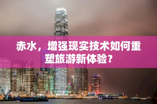 赤水，增强现实技术如何重塑旅游新体验？