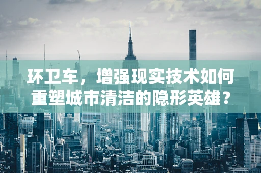 环卫车，增强现实技术如何重塑城市清洁的隐形英雄？