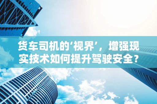 货车司机的‘视界’，增强现实技术如何提升驾驶安全？