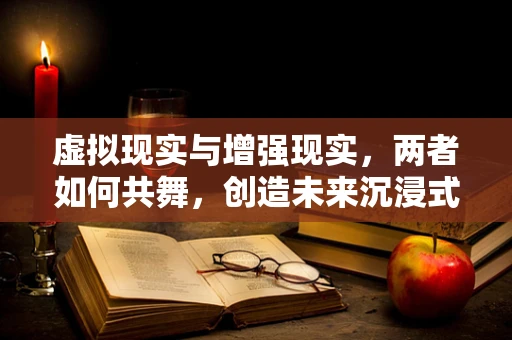 虚拟现实与增强现实，两者如何共舞，创造未来沉浸式体验？