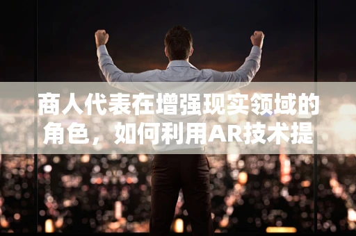 商人代表在增强现实领域的角色，如何利用AR技术提升商业价值？