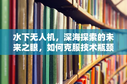 水下无人机，深海探索的未来之眼，如何克服技术瓶颈？