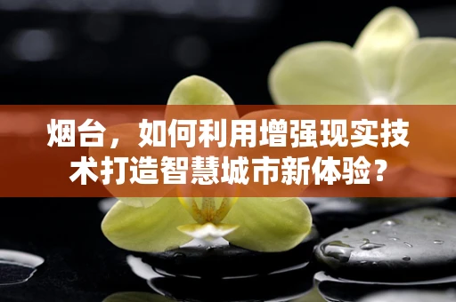 烟台，如何利用增强现实技术打造智慧城市新体验？