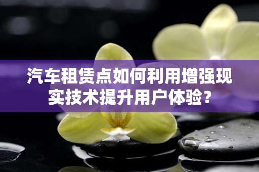 汽车租赁点如何利用增强现实技术提升用户体验？