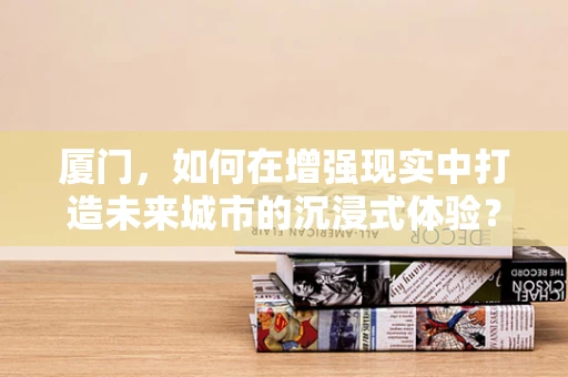 厦门，如何在增强现实中打造未来城市的沉浸式体验？