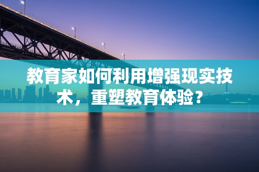 教育家如何利用增强现实技术，重塑教育体验？