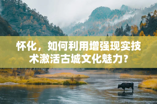 怀化，如何利用增强现实技术激活古城文化魅力？