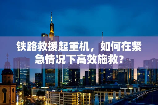 铁路救援起重机，如何在紧急情况下高效施救？