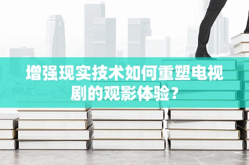 增强现实技术如何重塑电视剧的观影体验？