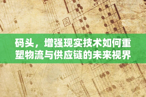 码头，增强现实技术如何重塑物流与供应链的未来视界？