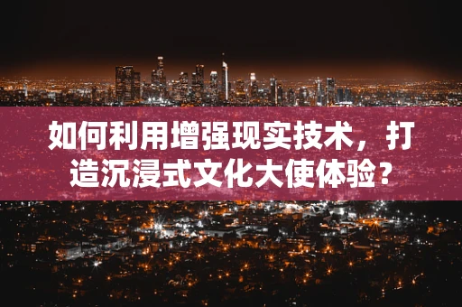 如何利用增强现实技术，打造沉浸式文化大使体验？