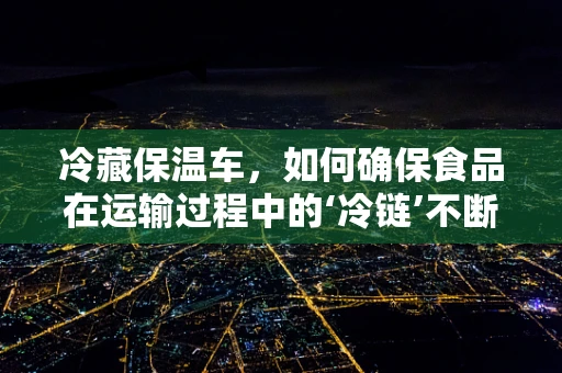 冷藏保温车，如何确保食品在运输过程中的‘冷链’不断？