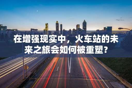 在增强现实中，火车站的未来之旅会如何被重塑？