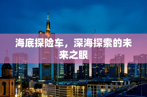 海底探险车，深海探索的未来之眼