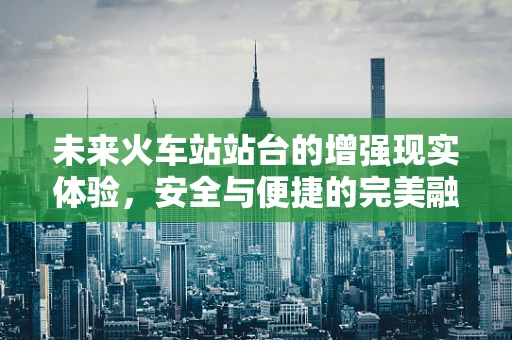 未来火车站站台的增强现实体验，安全与便捷的完美融合