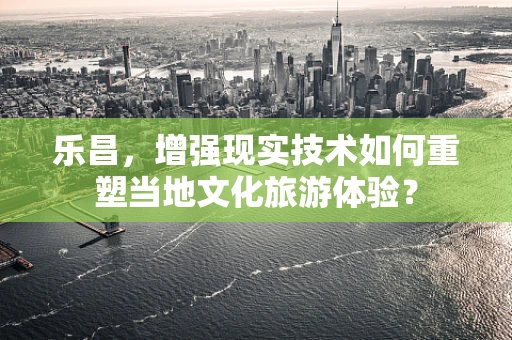 乐昌，增强现实技术如何重塑当地文化旅游体验？