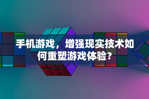手机游戏，增强现实技术如何重塑游戏体验？