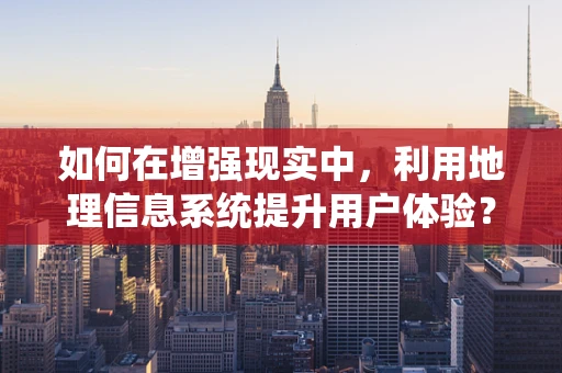 如何在增强现实中，利用地理信息系统提升用户体验？