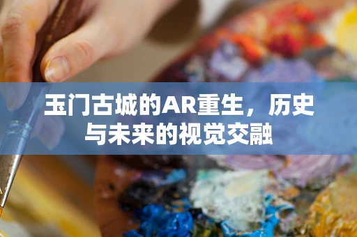 玉门古城的AR重生，历史与未来的视觉交融
