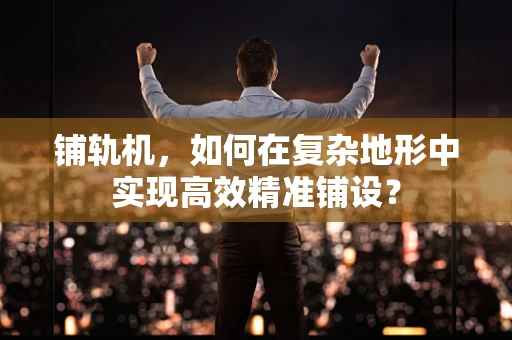 铺轨机，如何在复杂地形中实现高效精准铺设？