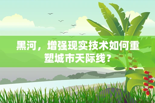 黑河，增强现实技术如何重塑城市天际线？