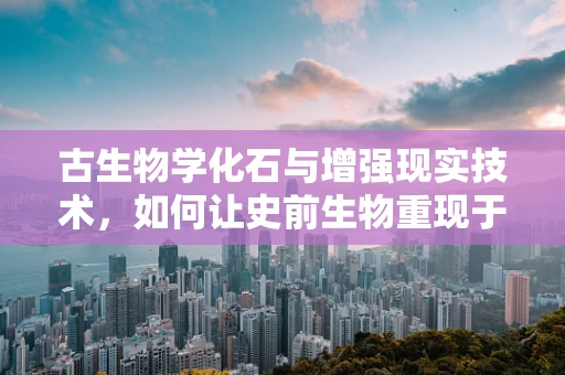 古生物学化石与增强现实技术，如何让史前生物重现于今？