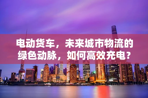 电动货车，未来城市物流的绿色动脉，如何高效充电？