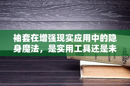 袖套在增强现实应用中的隐身魔法，是实用工具还是未来趋势？