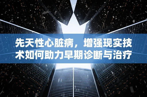 先天性心脏病，增强现实技术如何助力早期诊断与治疗？