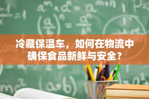 冷藏保温车，如何在物流中确保食品新鲜与安全？