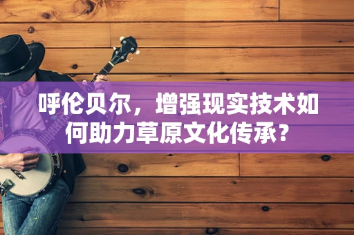 呼伦贝尔，增强现实技术如何助力草原文化传承？