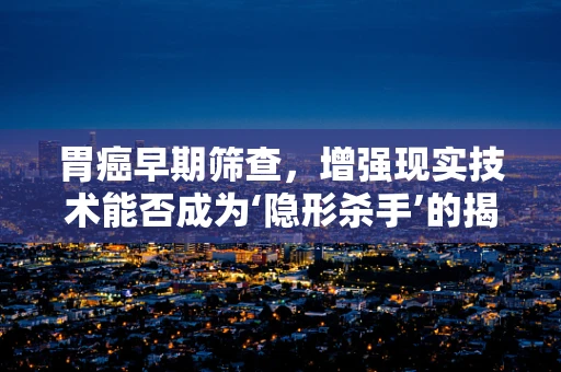 胃癌早期筛查，增强现实技术能否成为‘隐形杀手’的揭露者？