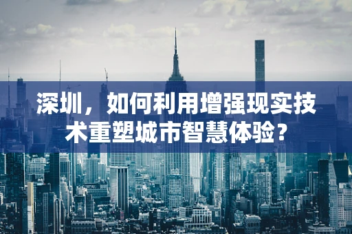 深圳，如何利用增强现实技术重塑城市智慧体验？