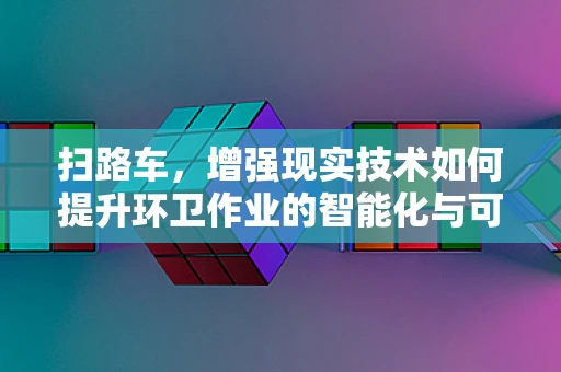 扫路车，增强现实技术如何提升环卫作业的智能化与可视化？