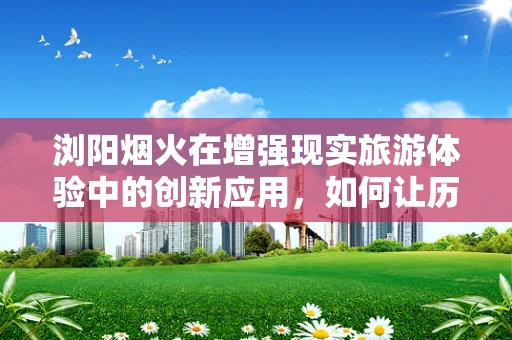 浏阳烟火在增强现实旅游体验中的创新应用，如何让历史与现代共舞？
