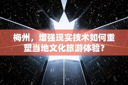 梅州，增强现实技术如何重塑当地文化旅游体验？