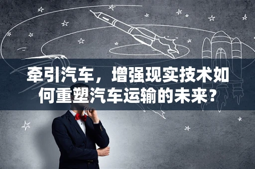 牵引汽车，增强现实技术如何重塑汽车运输的未来？